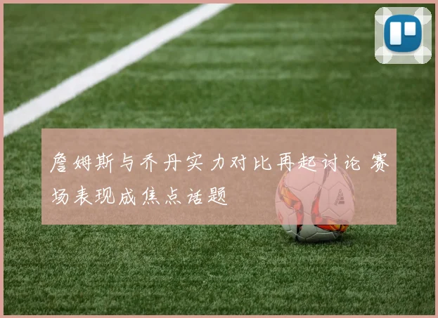 詹姆斯与乔丹实力对比再起讨论 赛场表现成焦点话题