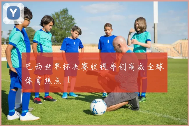 巴西世界杯决赛收视率创高成全球体育焦点_1