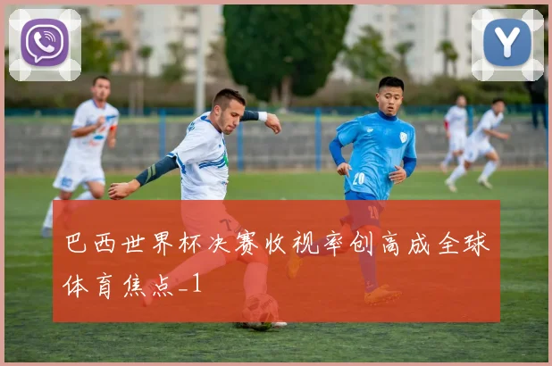 巴西世界杯决赛收视率创高成全球体育焦点_1