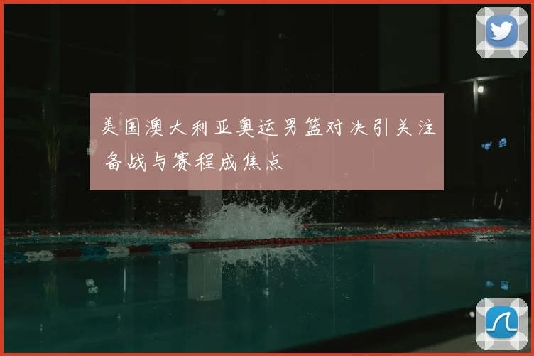 美国澳大利亚奥运男篮对决引关注 备战与赛程成焦点