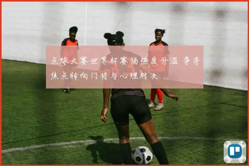 点球大赛世界杯赛场热度升温 争夺焦点转向门将与心理对决