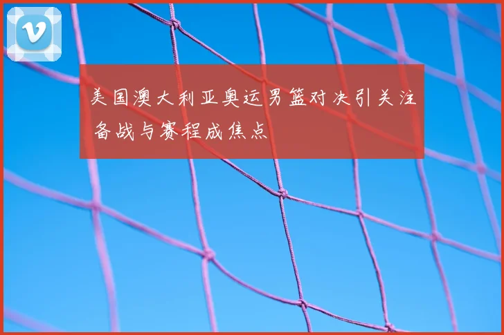 美国澳大利亚奥运男篮对决引关注 备战与赛程成焦点