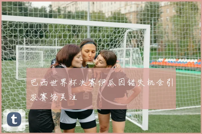 巴西世界杯决赛伊瓜因错失机会引发赛场关注