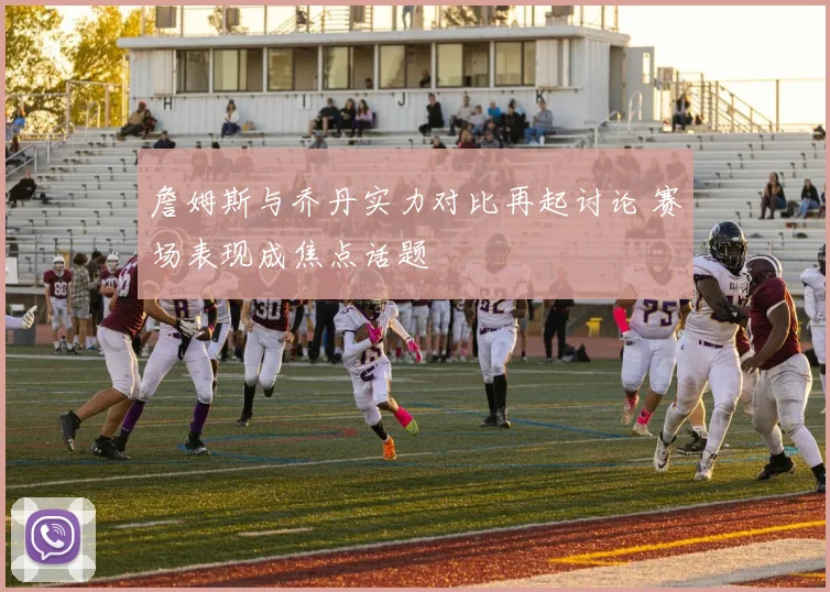 詹姆斯与乔丹实力对比再起讨论 赛场表现成焦点话题